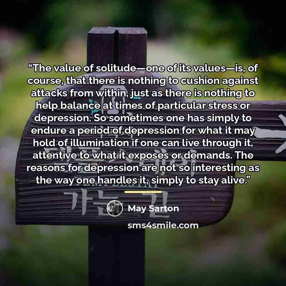 “The value of solitude—one of its values—is, of course, that there is nothing to cushion against attacks from within, just as there is nothing to help balance at times of particular stress or depression. So sometimes one has simply to endure a period of depression for what it may hold of…” quote by May Sarton