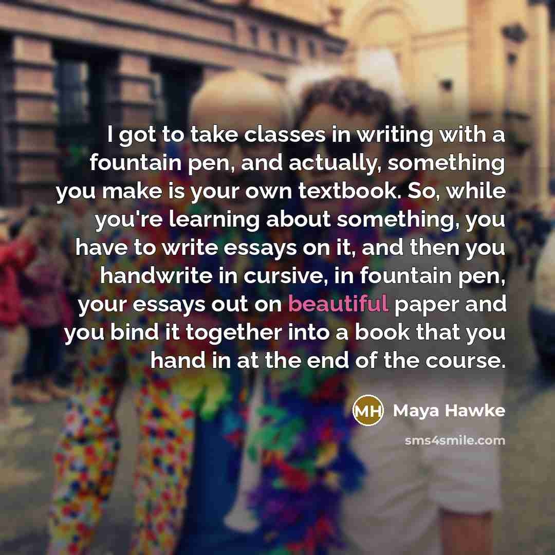 “I got to take classes in writing with a fountain pen, and actually, something you make is your own textbook. So, while you're learning about something, you have to write essays on it, and then you handwrite in cursive, in fountain pen, your essays out on beautiful paper and you bind it together…” quote by Maya Hawke