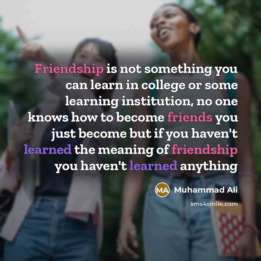 “Friendship is not something you can learn in college or some learning institution, no one knows how to become friends you just become but if you haven't learned the meaning of friendship you haven't learned anything” quote by Muhammad Ali