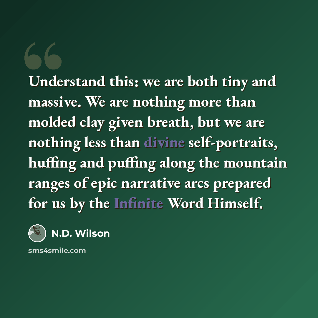 “Understand this: we are both tiny and massive. We are nothing more than molded clay given breath, but we are nothing less than divine self-portraits, huffing and puffing along the mountain ranges of epic narrative arcs prepared for us by the Infinite Word Himself.” quote by N.D. Wilson