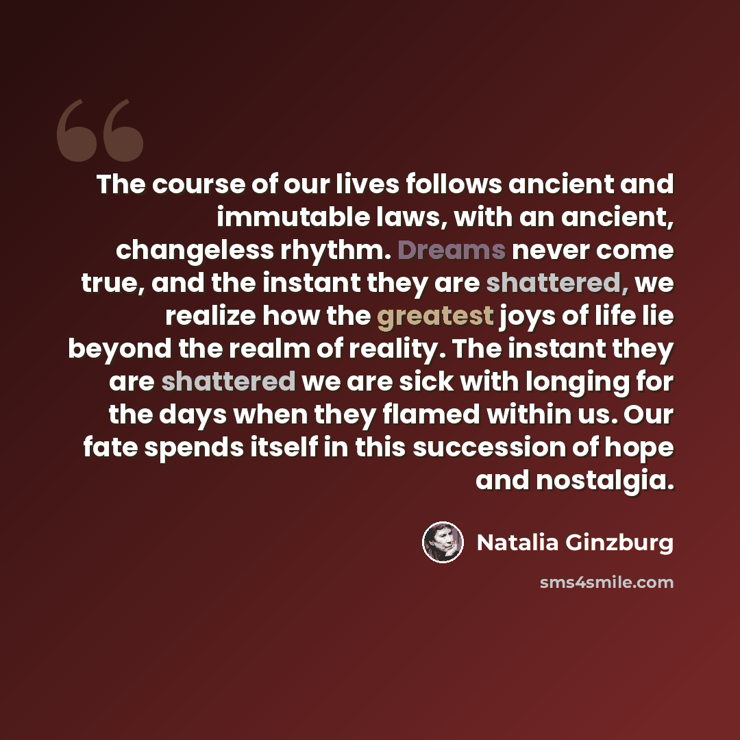 “The course of our lives follows ancient and immutable laws, with an ancient, changeless rhythm. Dreams never come true, and the instant they are shattered, we realize how the greatest joys of life lie beyond the realm of reality. The instant they are shattered we are sick with longing for the days…” quote by Natalia Ginzburg