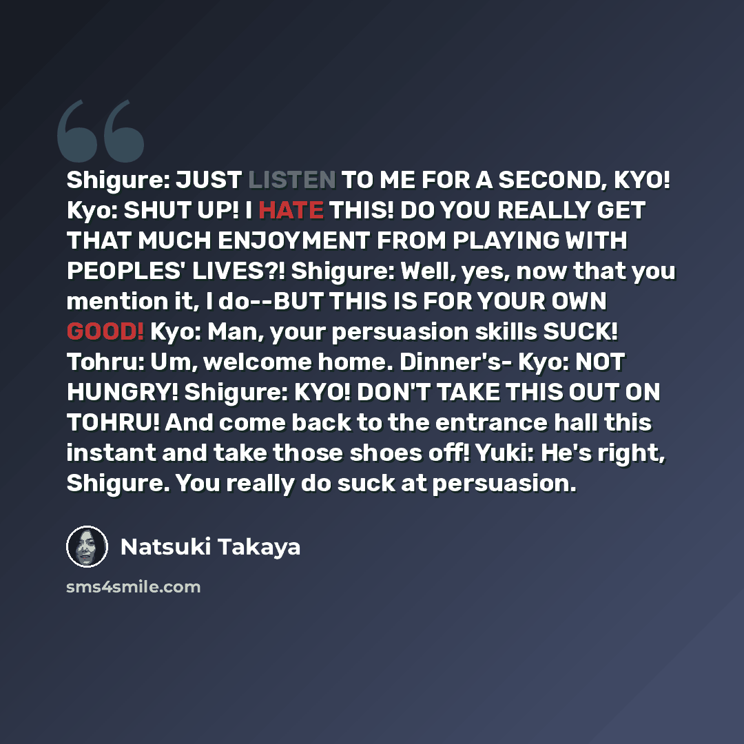 “Shigure: JUST LISTEN TO ME FOR A SECOND, KYO! Kyo: SHUT UP! I HATE THIS! DO YOU REALLY GET THAT MUCH ENJOYMENT FROM PLAYING WITH PEOPLES' LIVES?! Shigure: Well, yes, now that you mention it, I do--BUT THIS IS FOR YOUR OWN GOOD! Kyo: Man, your persuasion skills SUCK! Tohru: Um, welcome home…” quote by Natsuki Takaya