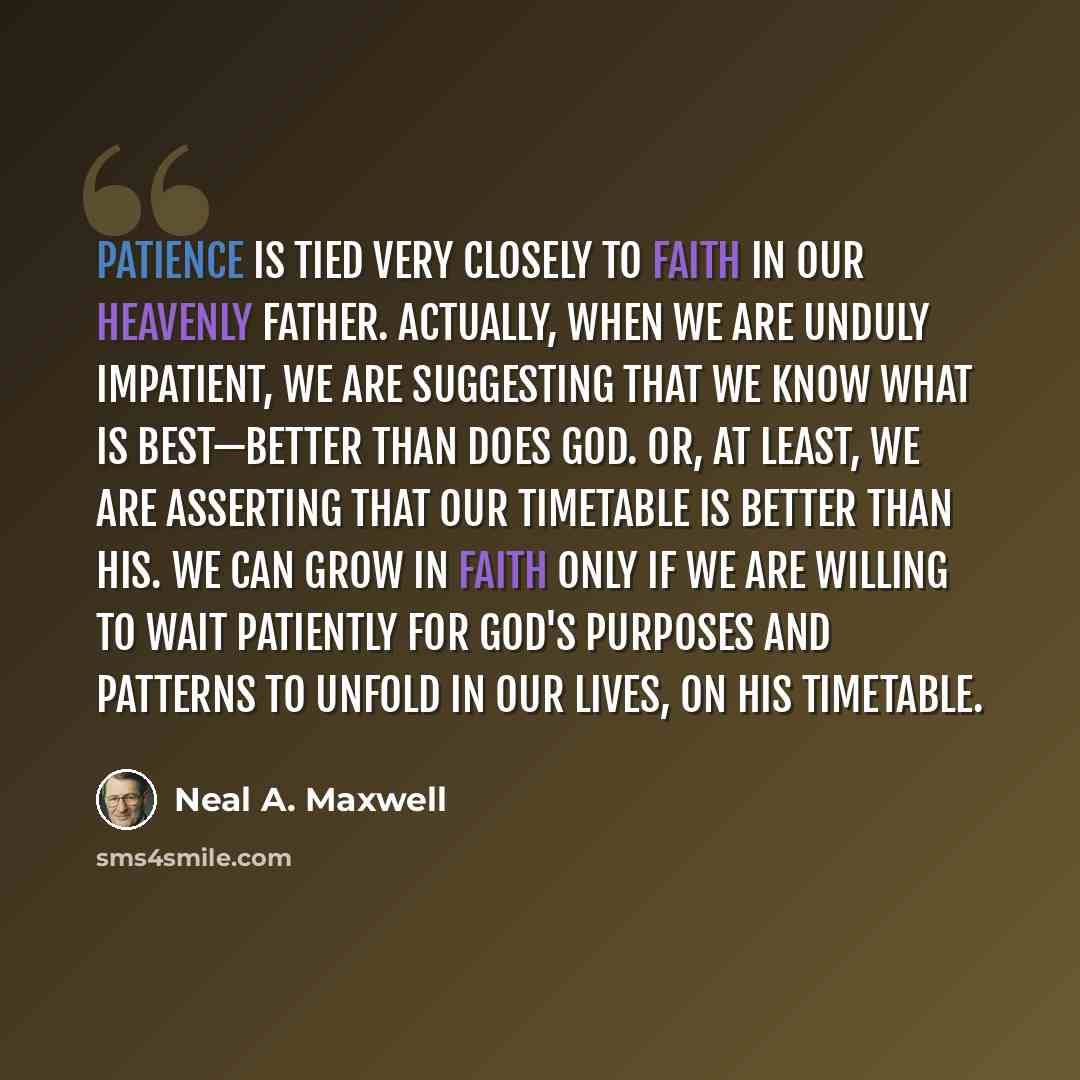 “Patience is tied very closely to faith in our Heavenly Father. Actually, when we are unduly impatient, we are suggesting that we know what is best—better than does God. Or, at least, we are asserting that our timetable is better than His. We can grow in faith only if we are willing to wait…” quote by Neal A. Maxwell