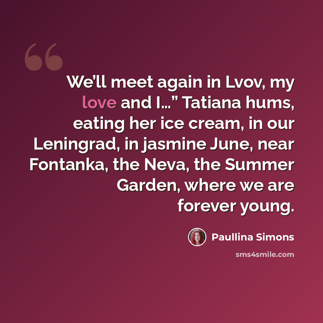 “We’ll meet again in Lvov, my love and I…” Tatiana hums, eating her ice cream, in our Leningrad, in jasmine June, near Fontanka, the Neva, the Summer Garden, where we are forever young.” quote by Paullina Simons