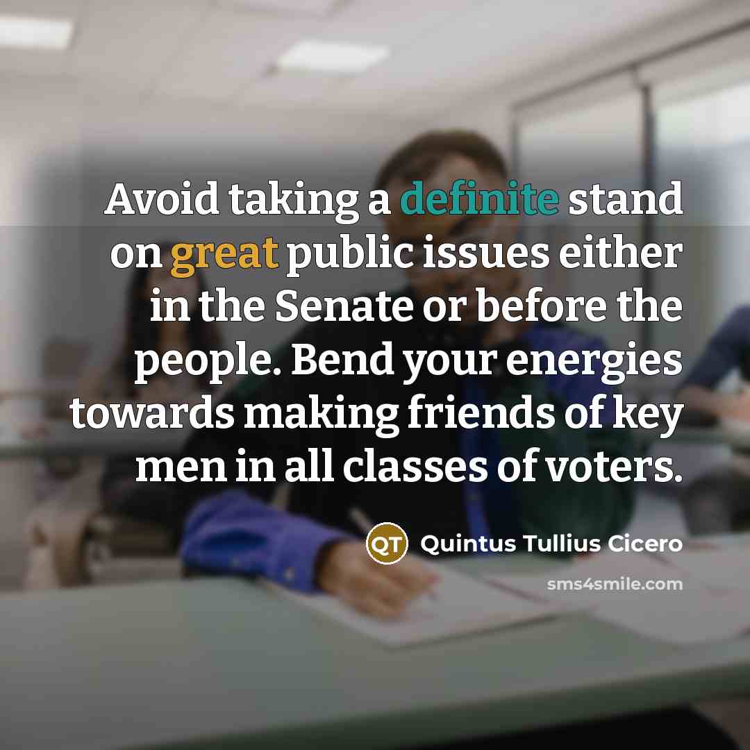 “Avoid taking a definite stand on great public issues either in the Senate or before the people. Bend your energies towards making friends of key men in all classes of voters.” quote by Quintus Tullius Cicero