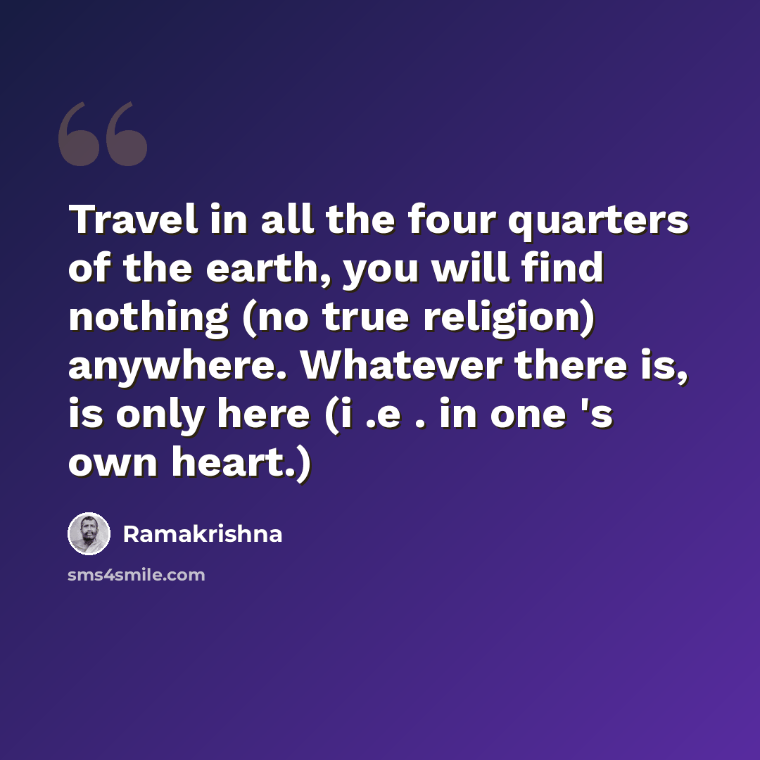 “Travel in all the four quarters of the earth, you will find nothing (no true religion) anywhere. Whatever there is, is only here (i .e . in one 's own heart.)” quote by Ramakrishna
