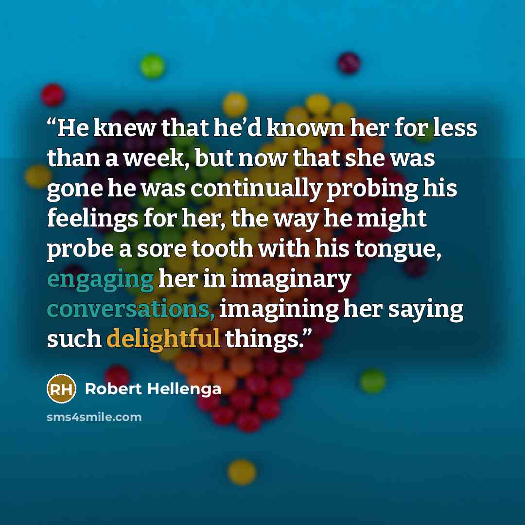 “He knew that he’d known her for less than a week, but now that she was gone he was continually probing his feelings for her, the way he might probe a sore tooth with his tongue, engaging her in imaginary conversations, imagining her saying such delightful things.” quote by Robert Hellenga