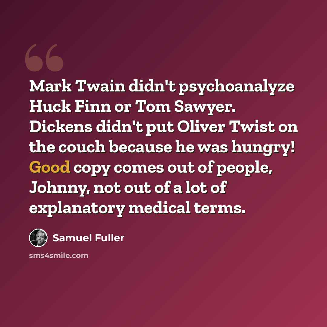 “Mark Twain didn't psychoanalyze Huck Finn or Tom Sawyer. Dickens didn't put Oliver Twist on the couch because he was hungry! Good copy comes out of people, Johnny, not out of a lot of explanatory medical terms.” quote by Samuel Fuller