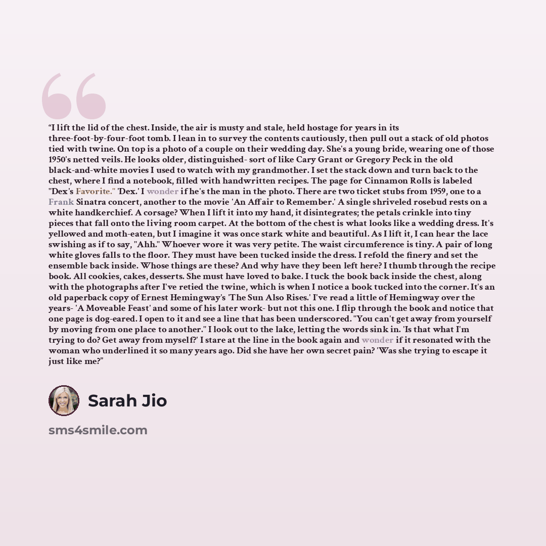 “I lift the lid of the chest. Inside, the air is musty and stale, held hostage for years in its three-foot-by-four-foot tomb. I lean in to survey the contents cautiously, then pull out a stack of old photos tied with twine. On top is a photo of a couple on their wedding day. She's a young bride…” quote by Sarah Jio