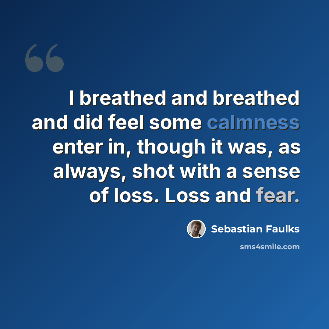 “I breathed and breathed and did feel some calmness enter in, though it was, as always, shot with a sense of loss. Loss and fear.” quote by Sebastian Faulks