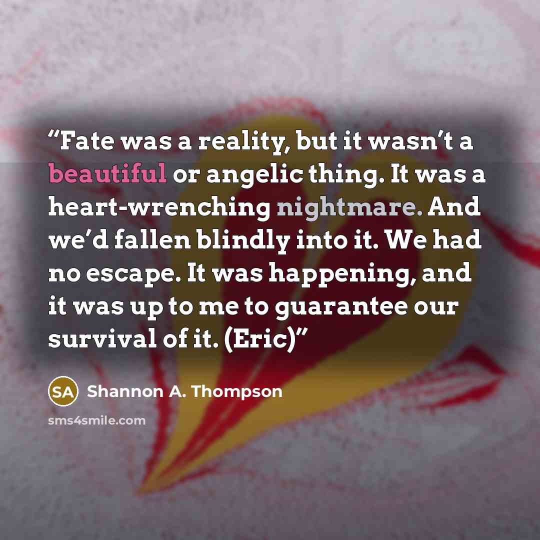 “Fate was a reality, but it wasn’t a beautiful or angelic thing. It was a heart-wrenching nightmare. And we’d fallen blindly into it. We had no escape. It was happening, and it was up to me to guarantee our survival of it. (Eric)” quote by Shannon A. Thompson