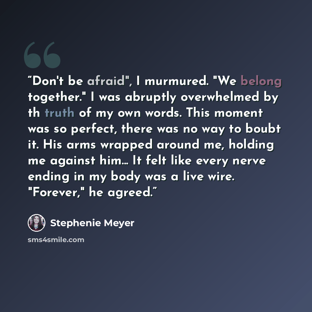 “Don't be afraid", I murmured. "We belong together." I was abruptly overwhelmed by th truth of my own words. This moment was so perfect, there was no way to boubt it. His arms wrapped around me, holding me against him... It felt like every nerve ending in my body was a live wire. "Forever," he…” quote by Stephenie Meyer