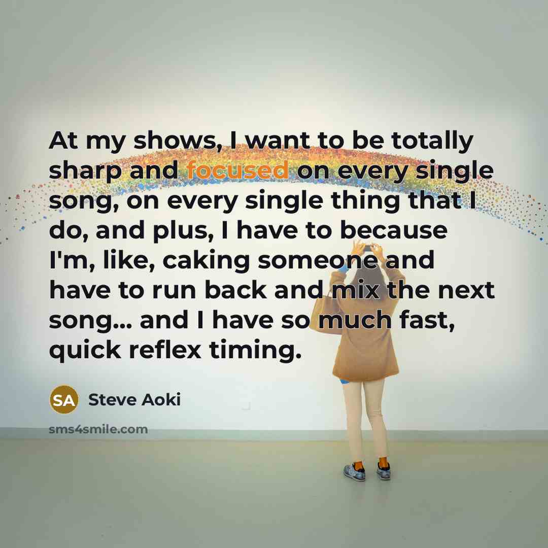 “At my shows, I want to be totally sharp and focused on every single song, on every single thing that I do, and plus, I have to because I'm, like, caking someone and have to run back and mix the next song... and I have so much fast, quick reflex timing.” quote by Steve Aoki