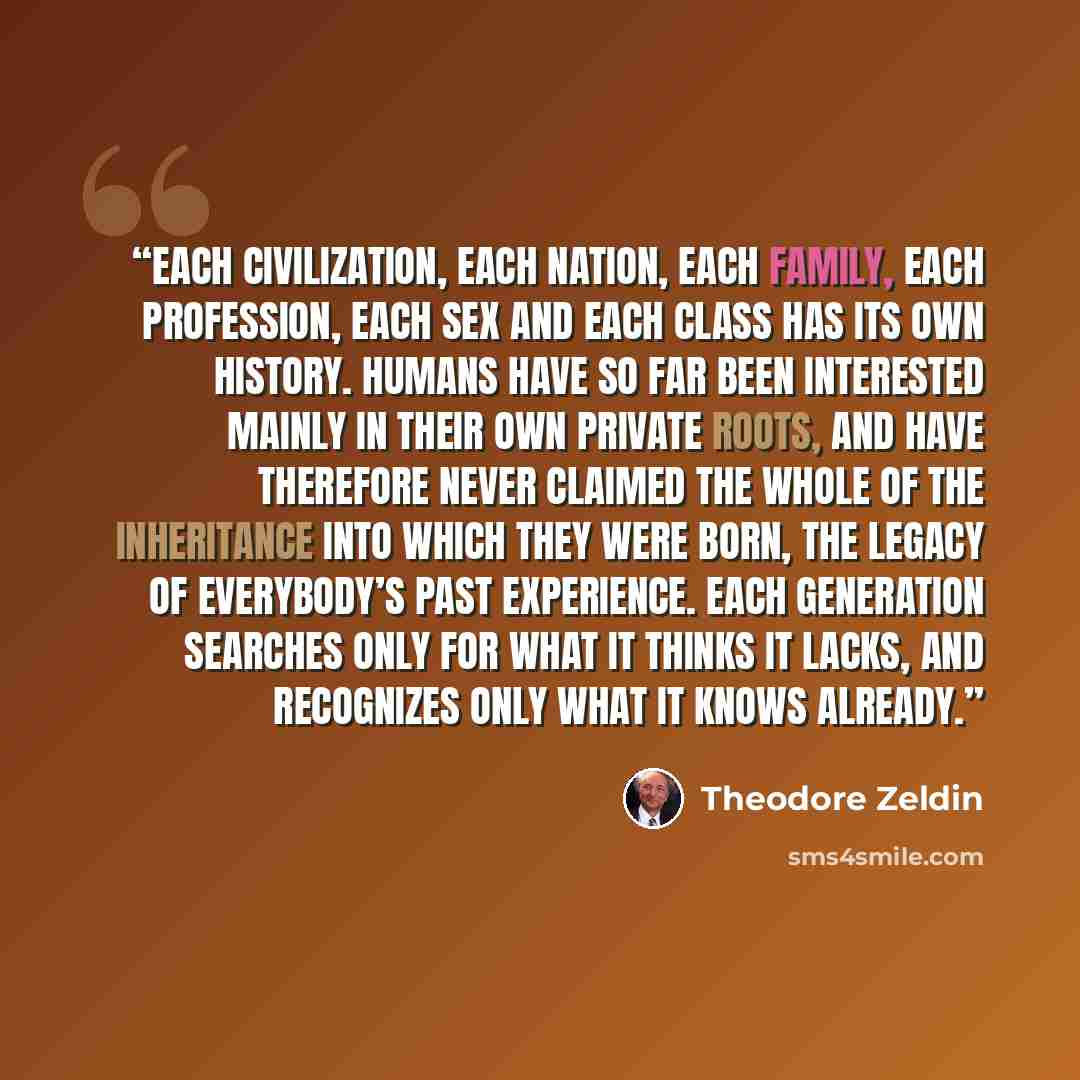 “Each civilization, each nation, each family, each profession, each sex and each class has its own history. Humans have so far been interested mainly in their own private roots, and have therefore never claimed the whole of the inheritance into which they were born, the legacy of everybody’s past…” quote by Theodore Zeldin