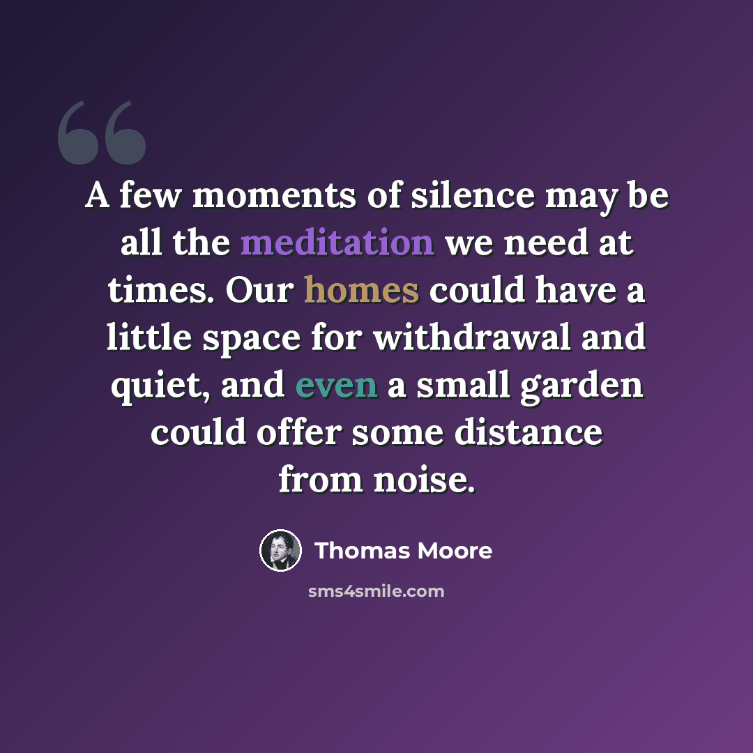 “A few moments of silence may be all the meditation we need at times. Our homes could have a little space for withdrawal and quiet, and even a small garden could offer some distance from noise.” quote by Thomas Moore