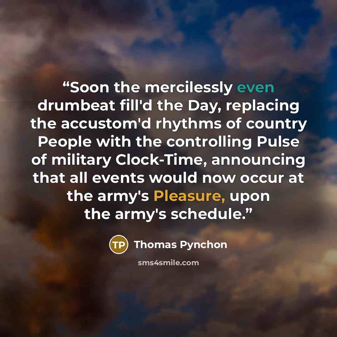 “Soon the mercilessly even drumbeat fill'd the Day, replacing the accustom'd rhythms of country People with the controlling Pulse of military Clock-Time, announcing that all events would now occur at the army's Pleasure, upon the army's schedule.” quote by Thomas Pynchon