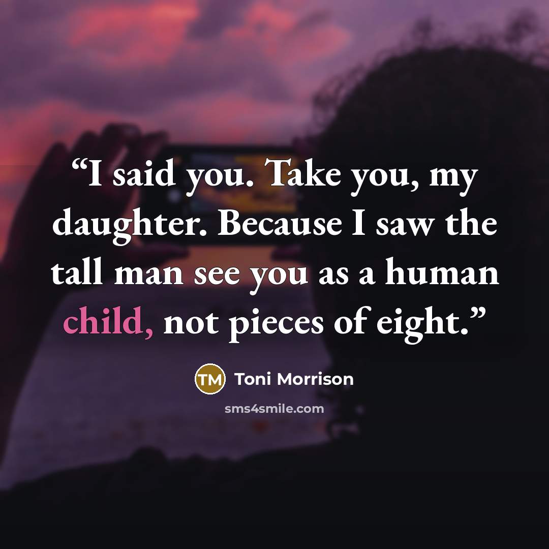 “I said you. Take you, my daughter. Because I saw the tall man see you as a human child, not pieces of eight.” quote by Toni Morrison