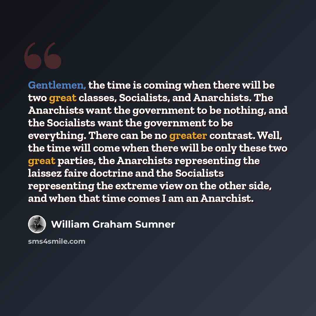 “Gentlemen, the time is coming when there will be two great classes, Socialists, and Anarchists. The Anarchists want the government to be nothing, and the Socialists want the government to be everything. There can be no greater contrast. Well, the time will come when there will be only these two…” quote by William Graham Sumner
