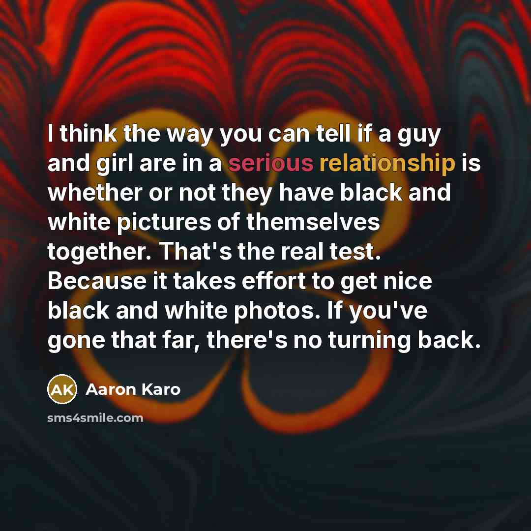 “I think the way you can tell if a guy and girl are in a serious relationship is whether or not they have black and white pictures of themselves together. That's the real test. Because it takes effort to get nice black and white photos. If you've gone that far, there's no turning back.” quote by Aaron Karo