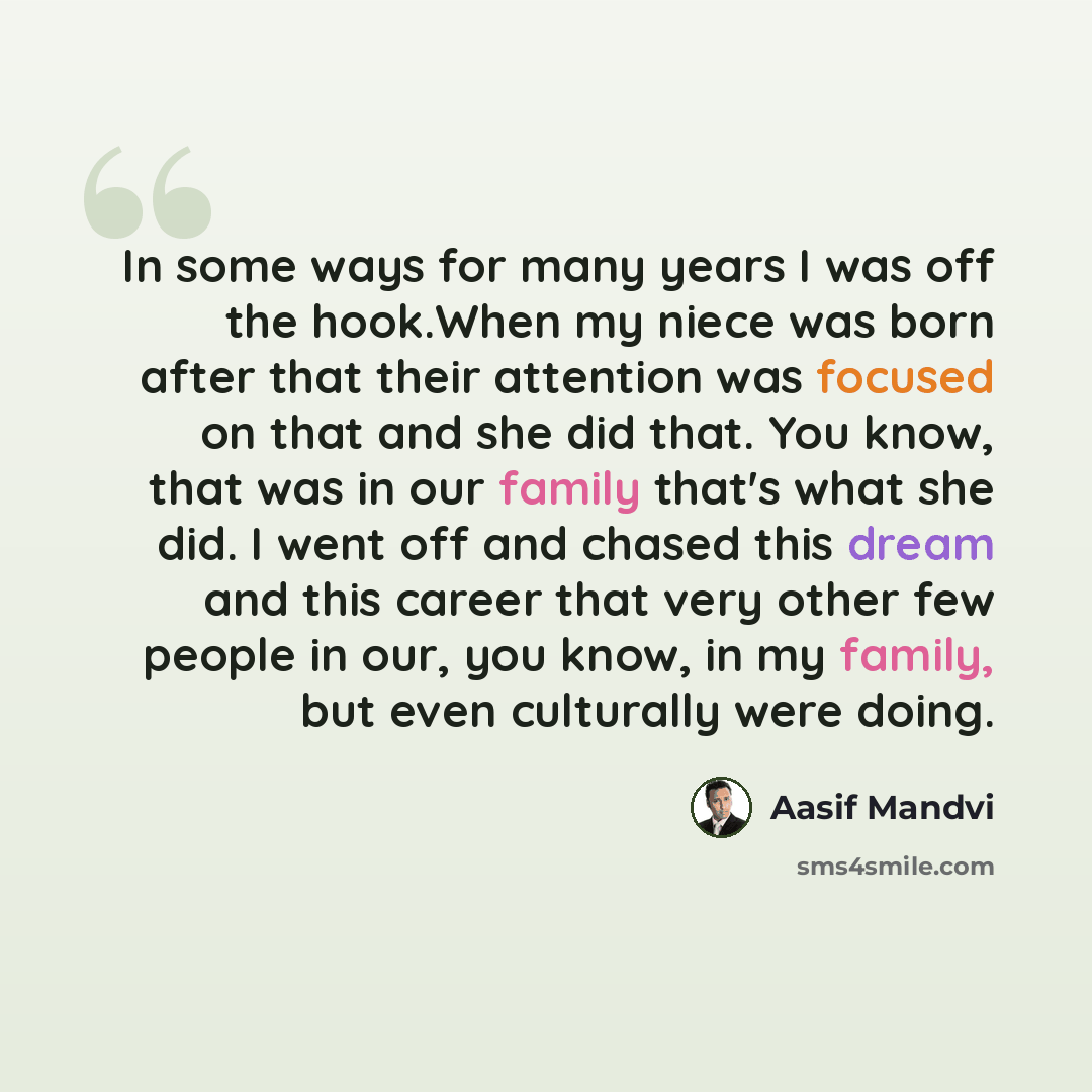 “In some ways for many years I was off the hook.When my niece was born after that their attention was focused on that and she did that. You know, that was in our family that's what she did. I went off and chased this dream and this career that very other few people in our, you know, in my family…” quote by Aasif Mandvi