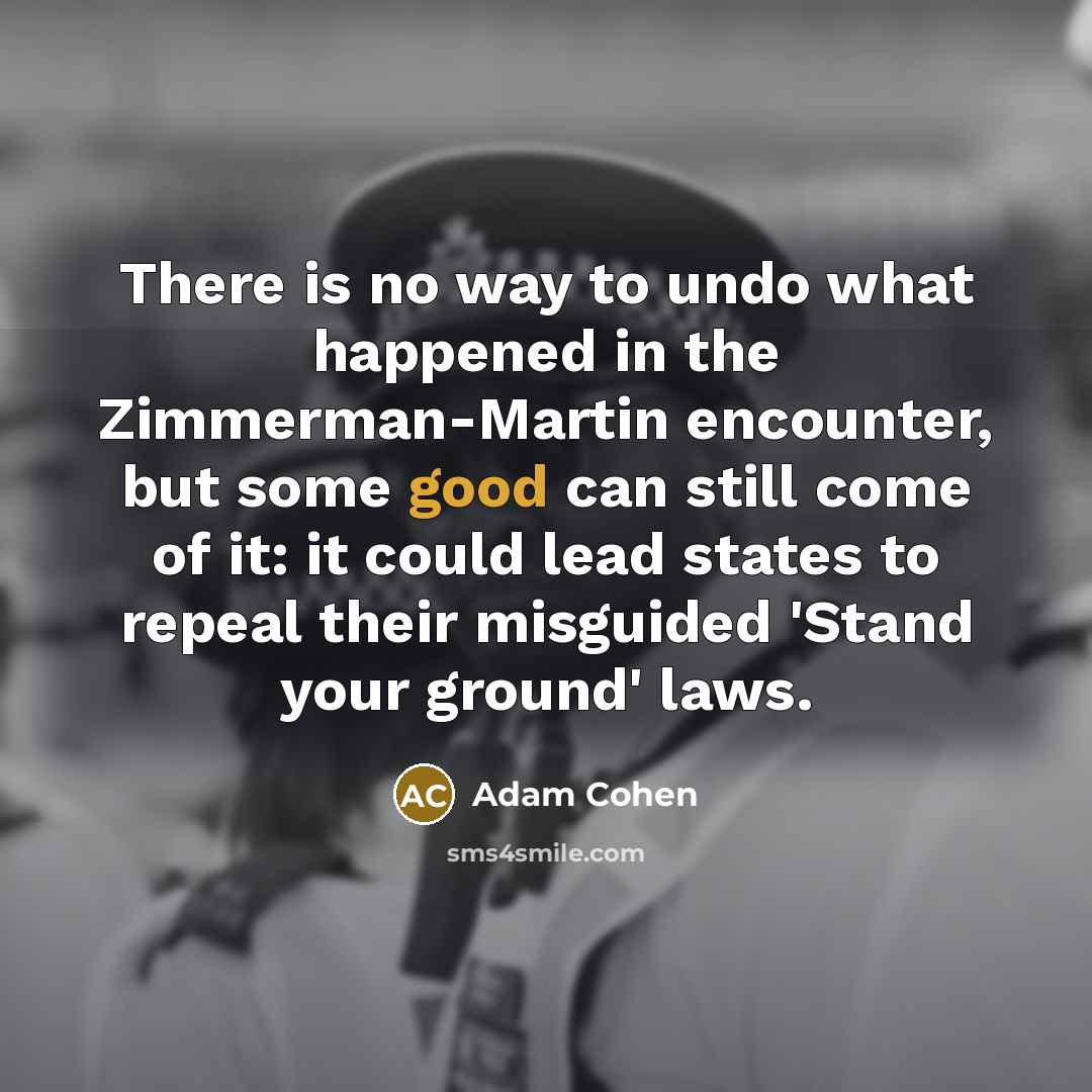 “There is no way to undo what happened in the Zimmerman-Martin encounter, but some good can still come of it: it could lead states to repeal their misguided 'Stand your ground' laws.” quote by Adam Cohen