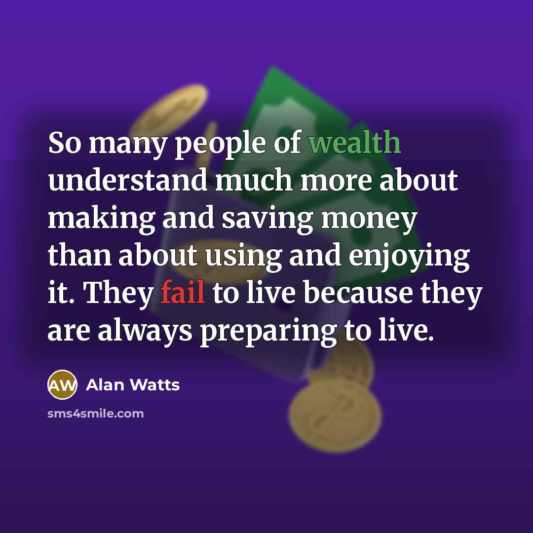 “So many people of wealth understand much more about making and saving money than about using and enjoying it. They fail to live because they are always preparing to live.” quote by Alan Watts
