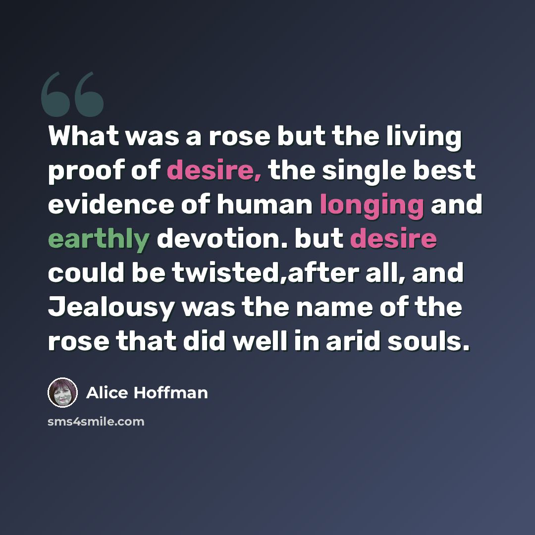 “What was a rose but the living proof of desire, the single best evidence of human longing and earthly devotion. but desire could be twisted,after all, and Jealousy was the name of the rose that did well in arid souls.” quote by Alice Hoffman