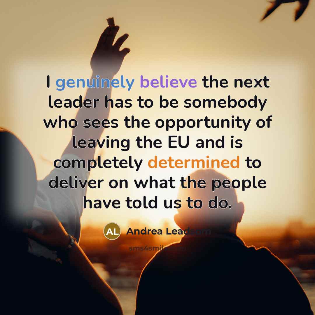 “I genuinely believe the next leader has to be somebody who sees the opportunity of leaving the EU and is completely determined to deliver on what the people have told us to do.” quote by Andrea Leadsom