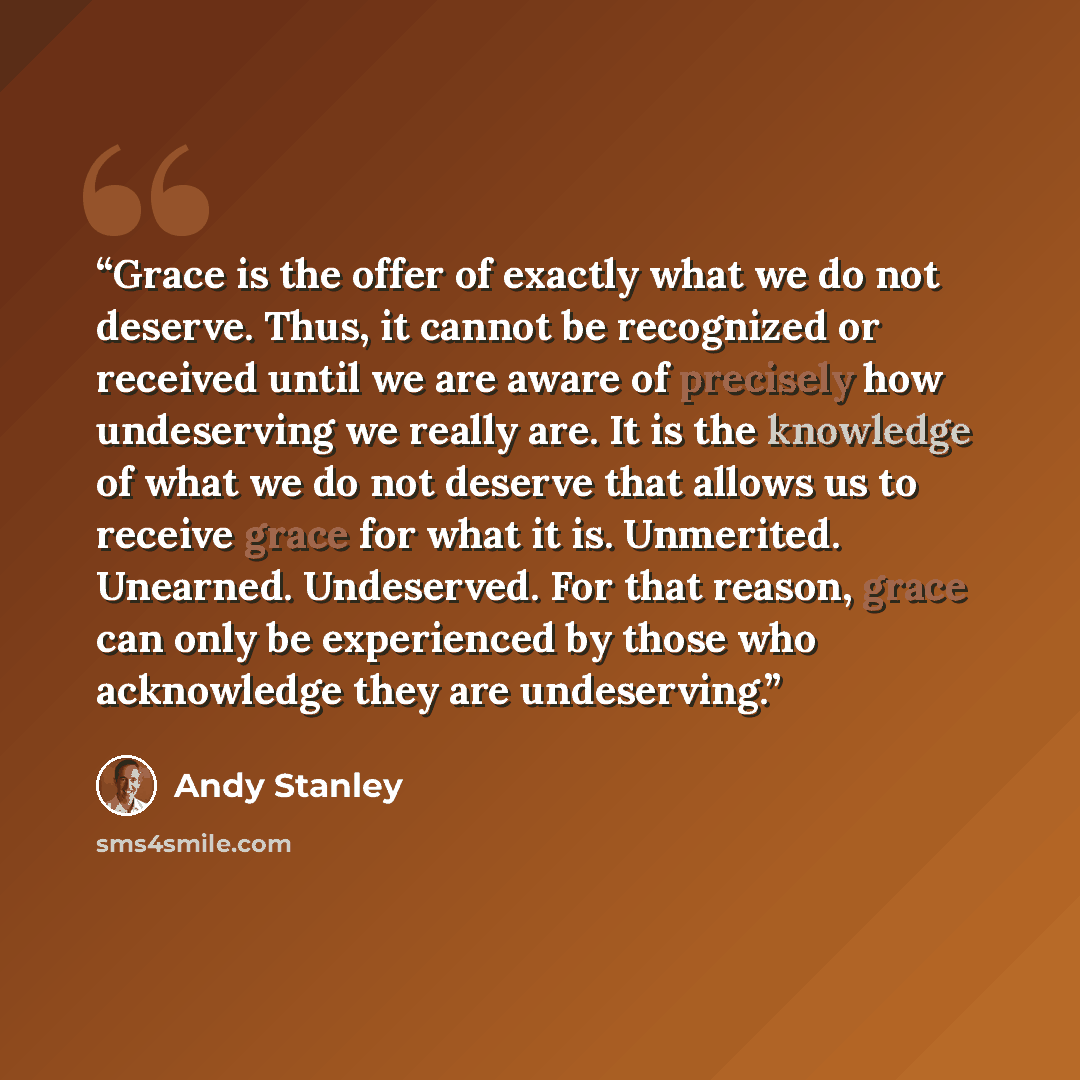 “Grace is the offer of exactly what we do not deserve. Thus, it cannot be recognized or received until we are aware of precisely how undeserving we really are. It is the knowledge of what we do not deserve that allows us to receive grace for what it is. Unmerited. Unearned. Undeserved. For that…” quote by Andy Stanley