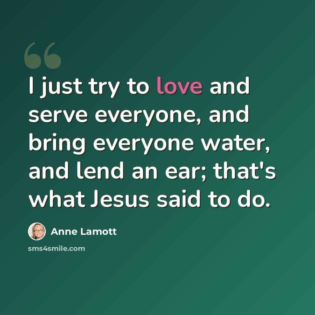 “I just try to love and serve everyone, and bring everyone water, and lend an ear; that's what Jesus said to do.” quote by Anne Lamott