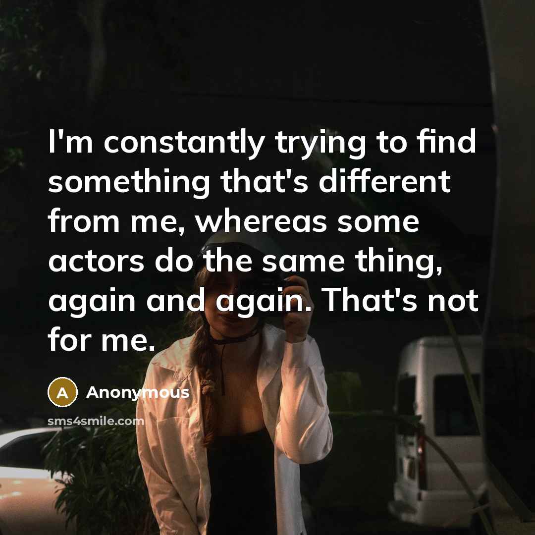 “I'm constantly trying to find something that's different from me, whereas some actors do the same thing, again and again. That's not for me.” quote by Anonymous
