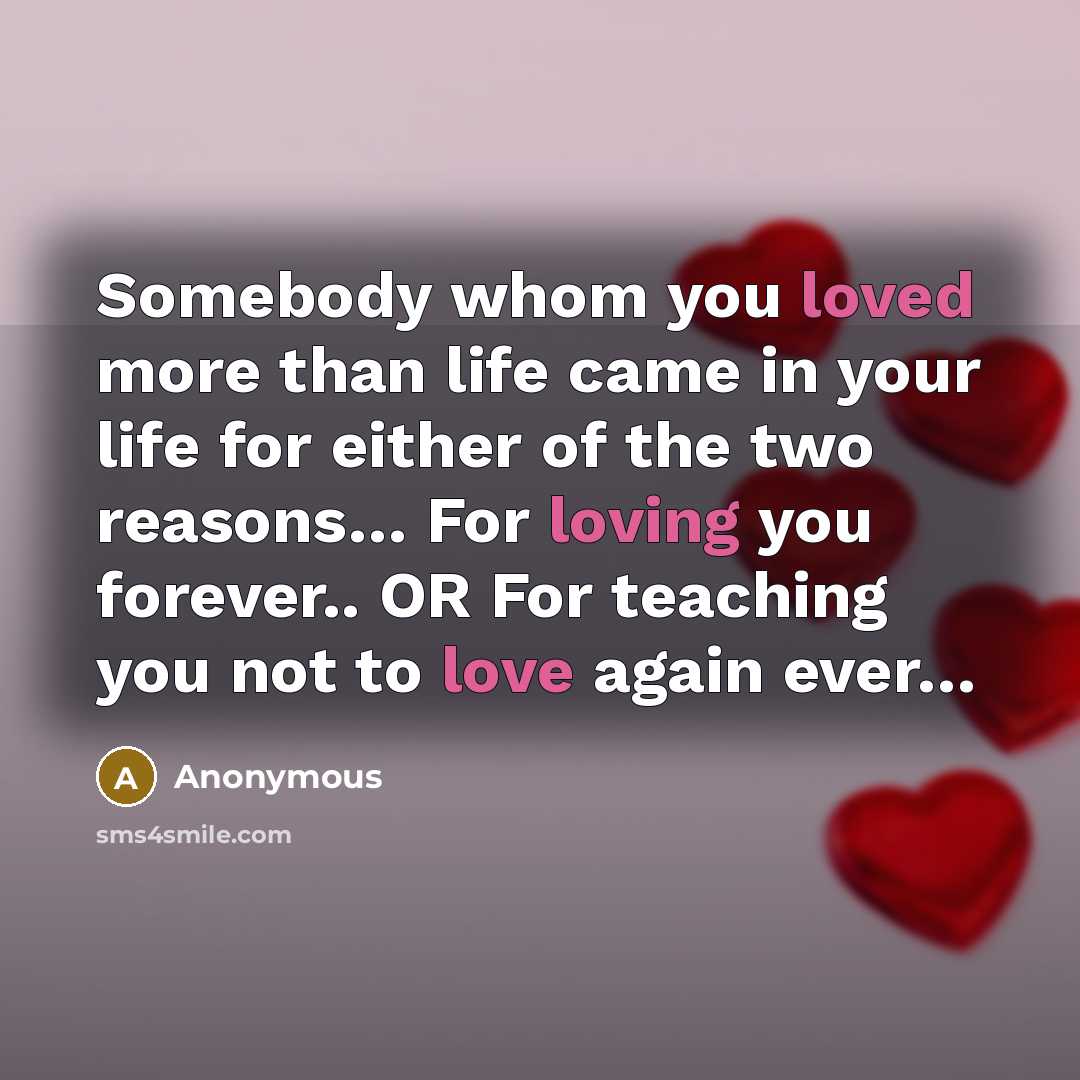 “Somebody whom you loved more than life came in your life for either of the two reasons… For loving you forever.. OR For teaching you not to love again ever…” quote by Anonymous