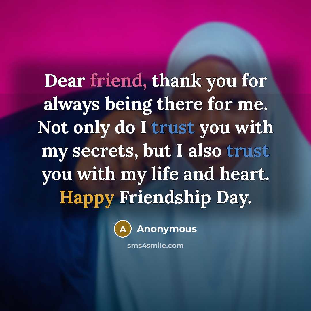 “Dear friend, thank you for always being there for me. Not only do I trust you with my secrets, but I also trust you with my life and heart. Happy Friendship Day.” quote by Anonymous