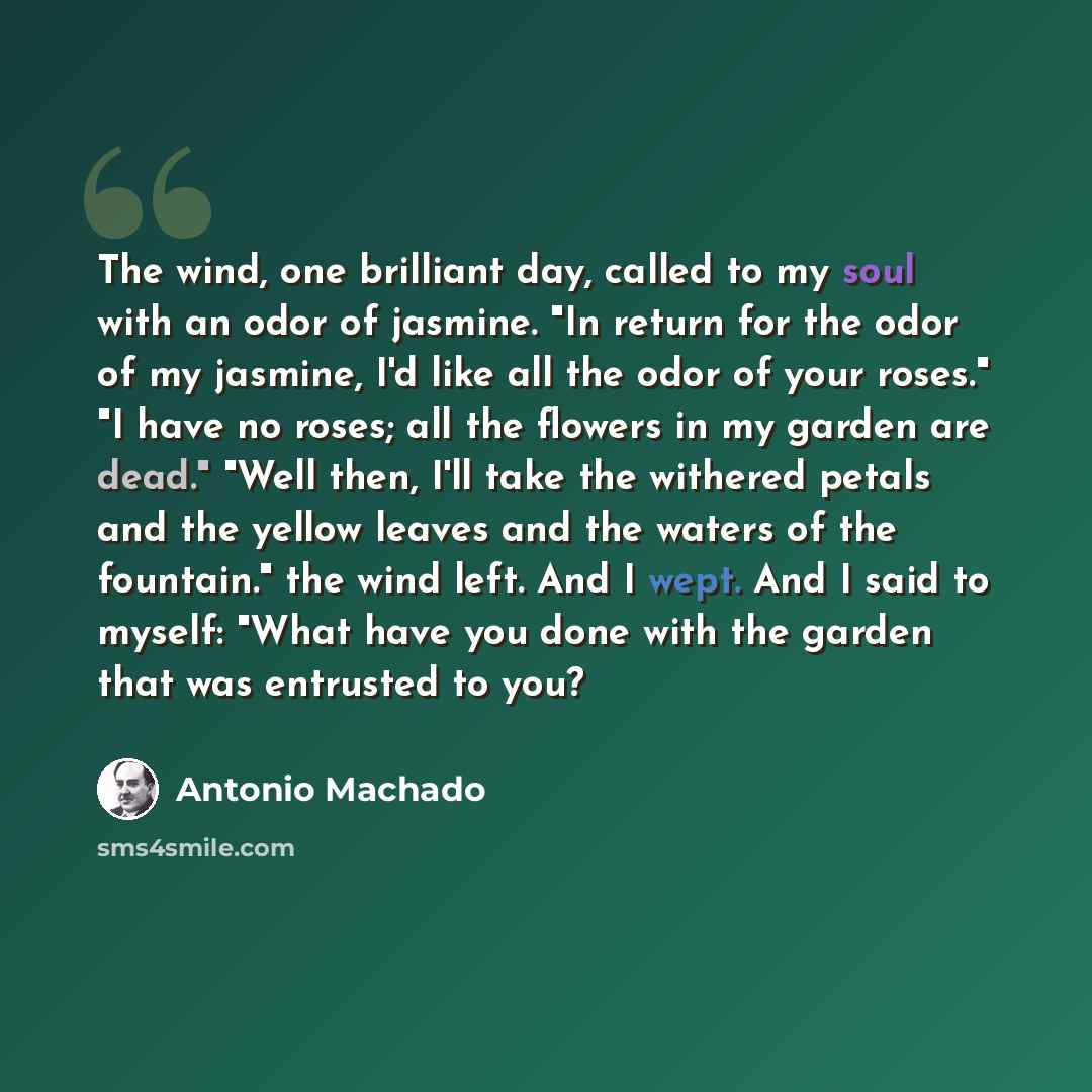 “The wind, one brilliant day, called to my soul with an odor of jasmine. "In return for the odor of my jasmine, I'd like all the odor of your roses." "I have no roses; all the flowers in my garden are dead." "Well then, I'll take the withered petals and the yellow leaves and the waters of the…” quote by Antonio Machado