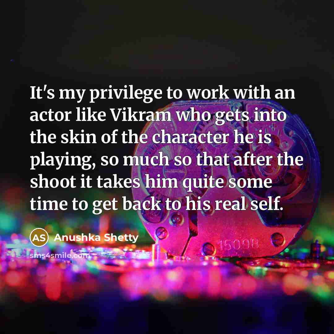 “It's my privilege to work with an actor like Vikram who gets into the skin of the character he is playing, so much so that after the shoot it takes him quite some time to get back to his real self.” quote by Anushka Shetty