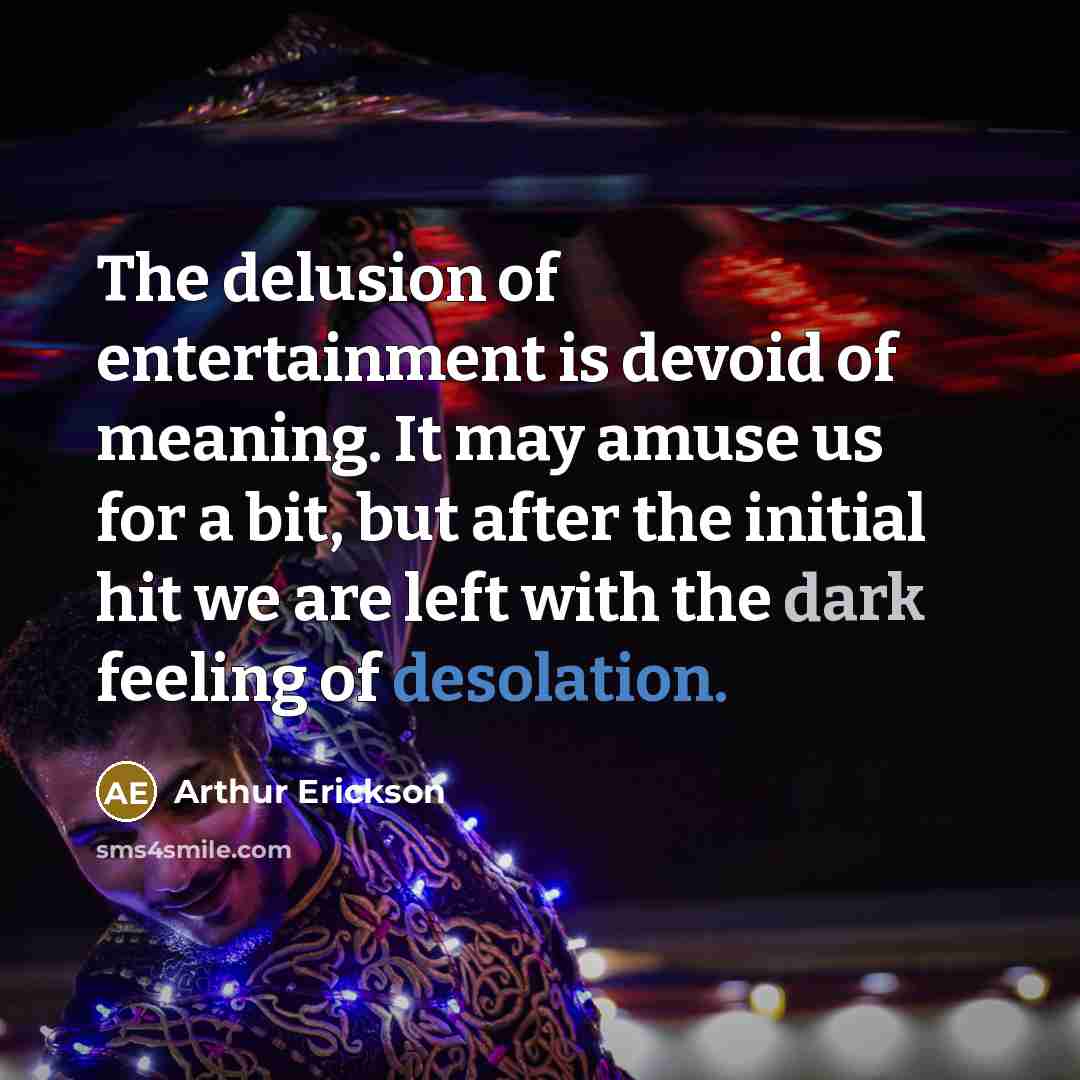 “The delusion of entertainment is devoid of meaning. It may amuse us for a bit, but after the initial hit we are left with the dark feeling of desolation.” quote by Arthur Erickson