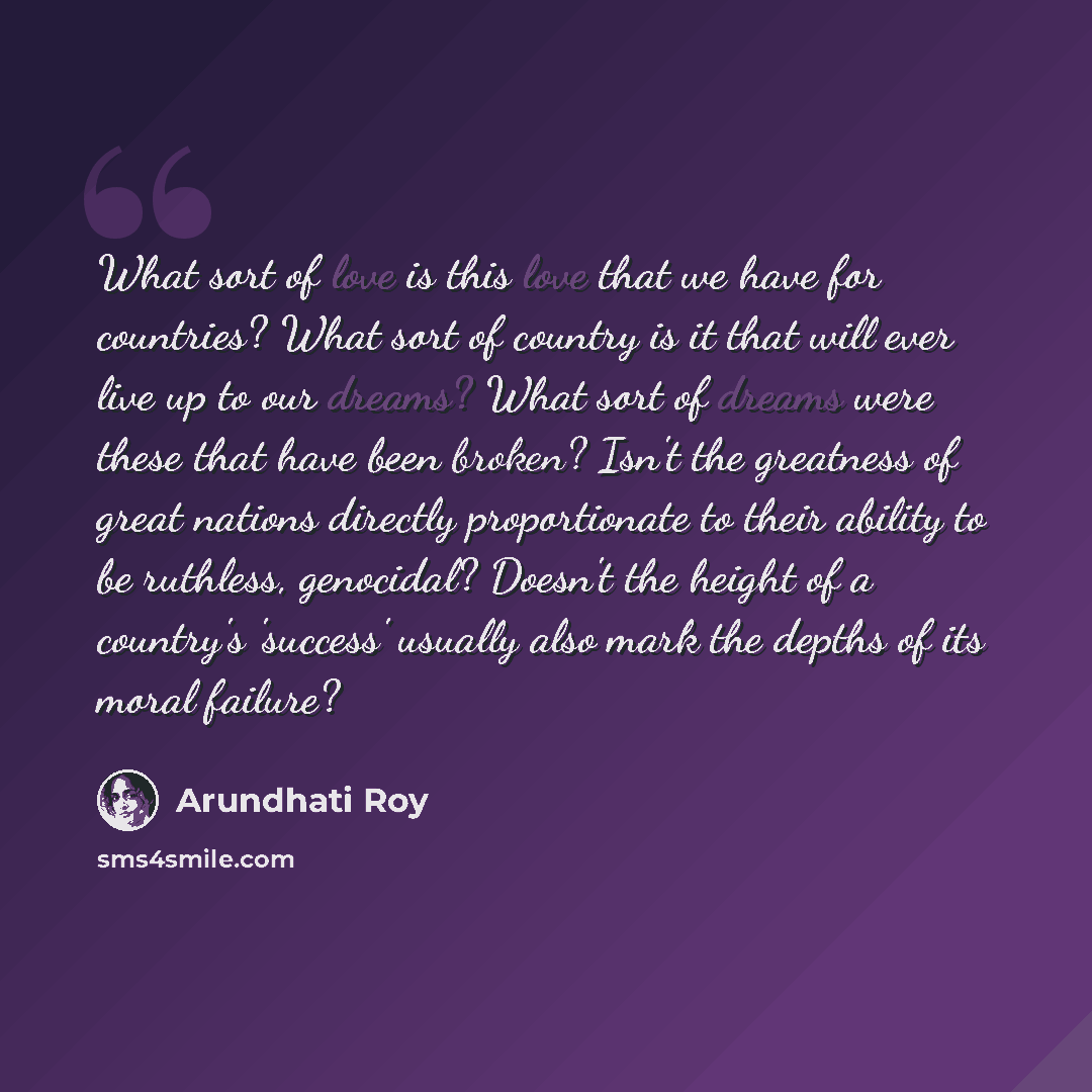 “What sort of love is this love that we have for countries? What sort of country is it that will ever live up to our dreams? What sort of dreams were these that have been broken? Isn't the greatness of great nations directly proportionate to their ability to be ruthless, genocidal? Doesn't the…” quote by Arundhati Roy
