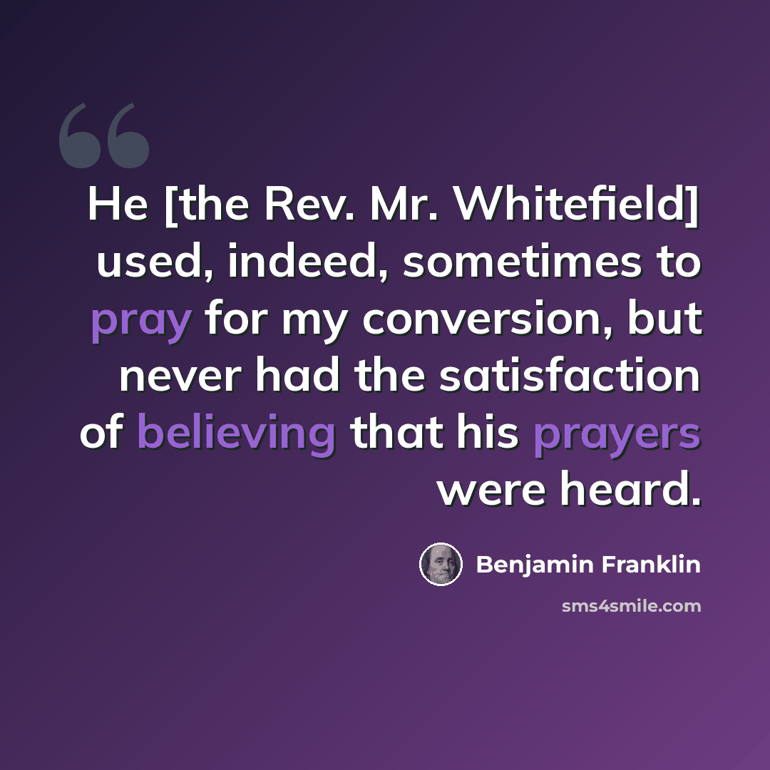 “He [the Rev. Mr. Whitefield] used, indeed, sometimes to pray for my conversion, but never had the satisfaction of believing that his prayers were heard.” quote by Benjamin Franklin
