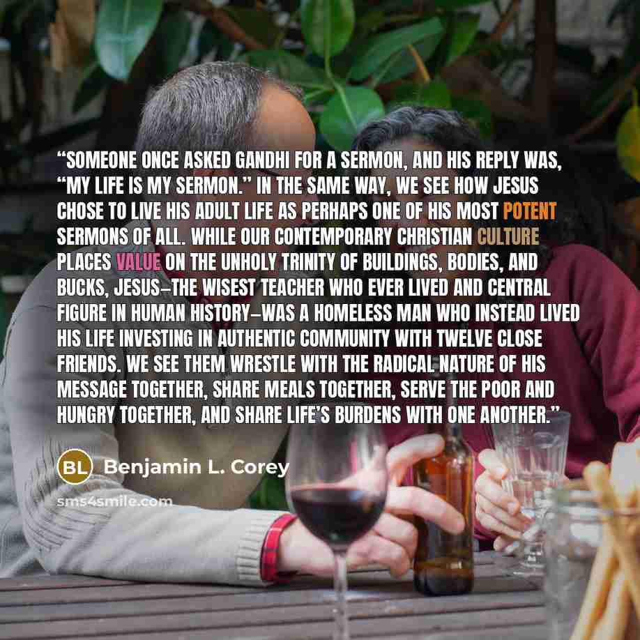 “Someone once asked Gandhi for a sermon, and his reply was, “My life is my sermon.” In the same way, we see how Jesus chose to live his adult life as perhaps one of his most potent sermons of all. While our contemporary Christian culture places value on the unholy trinity of buildings, bodies, and…” quote by Benjamin L. Corey