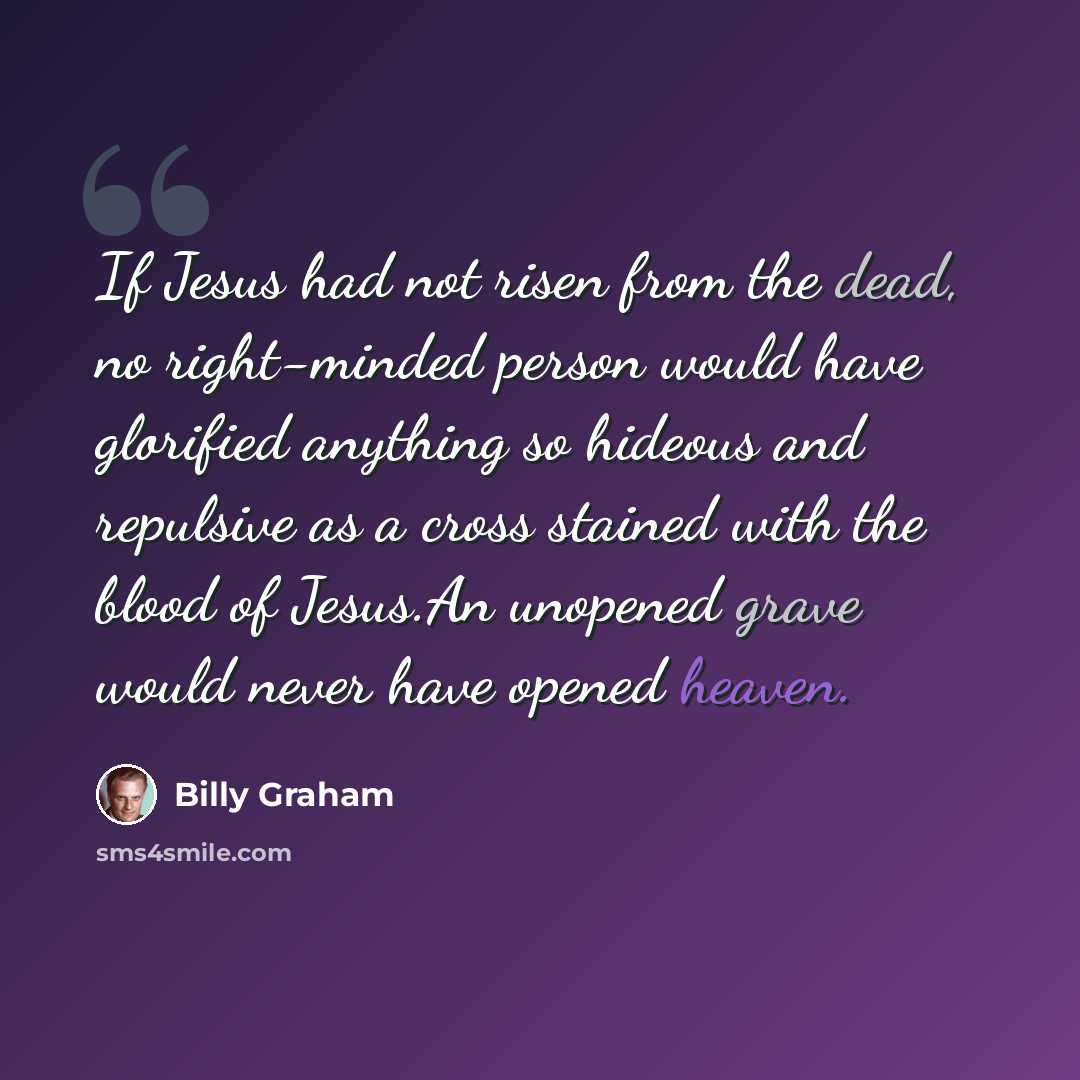 “If Jesus had not risen from the dead, no right-minded person would have glorified anything so hideous and repulsive as a cross stained with the blood of Jesus.An unopened grave would never have opened heaven.” quote by Billy Graham