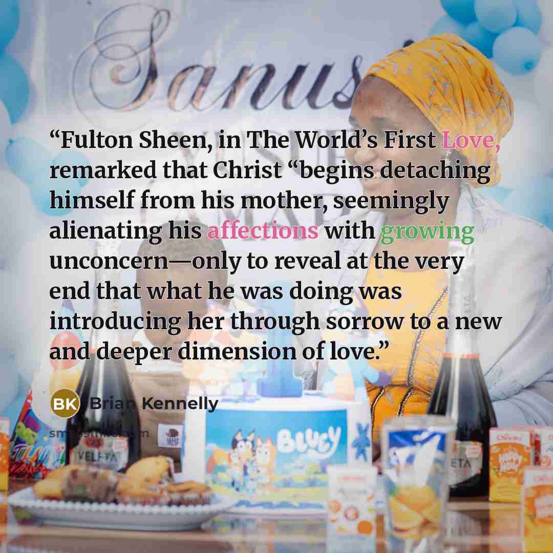 “Fulton Sheen, in The World’s First Love, remarked that Christ “begins detaching himself from his mother, seemingly alienating his affections with growing unconcern—only to reveal at the very end that what he was doing was introducing her through sorrow to a new and deeper dimension of love.” quote by Brian Kennelly