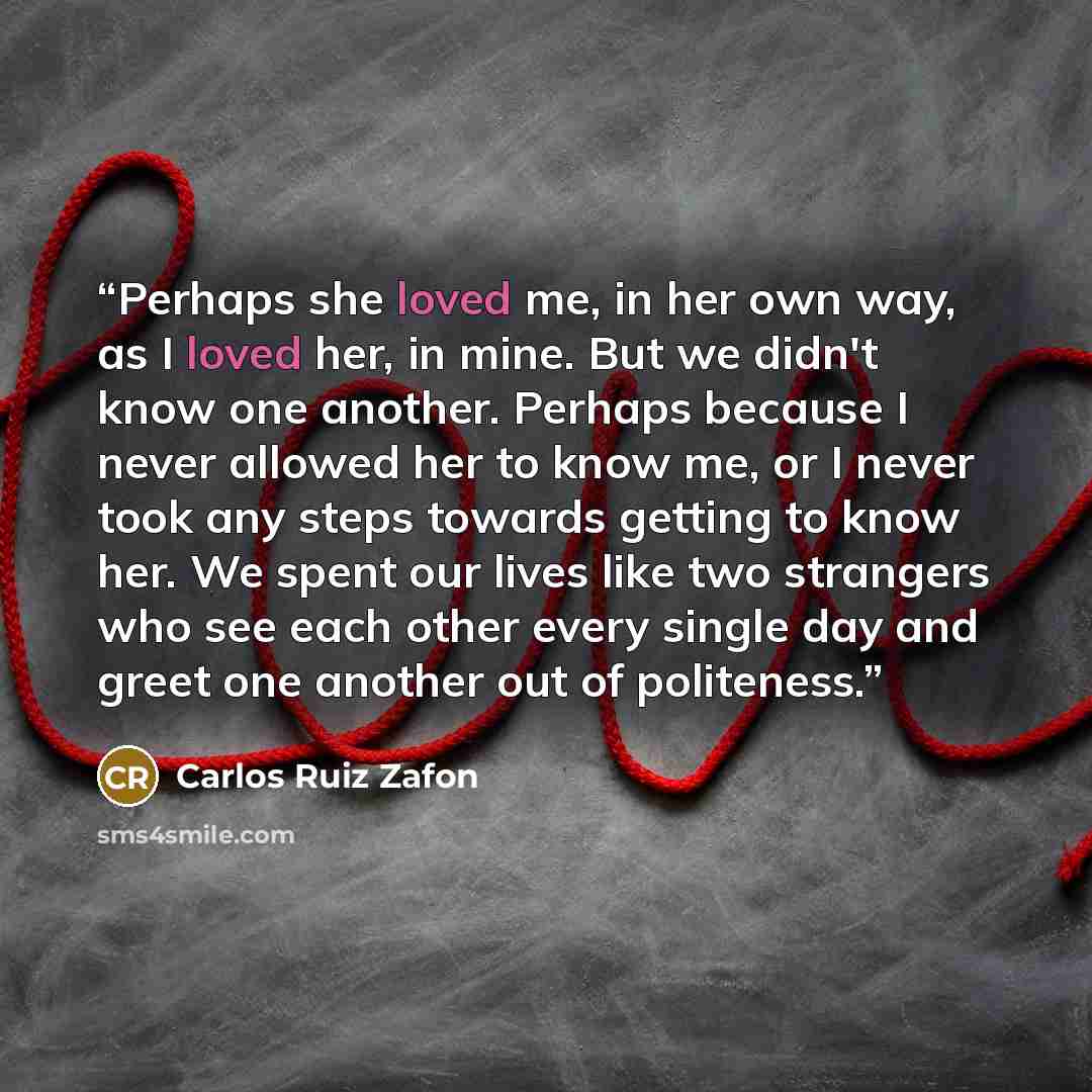 “Perhaps she loved me, in her own way, as I loved her, in mine. But we didn't know one another. Perhaps because I never allowed her to know me, or I never took any steps towards getting to know her. We spent our lives like two strangers who see each other every single day and greet one another out…” quote by Carlos Ruiz Zafón