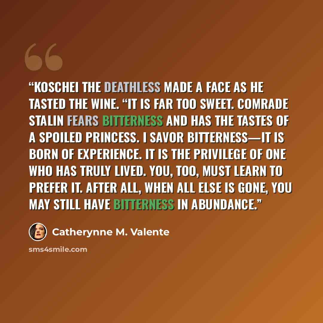 “Koschei the Deathless made a face as he tasted the wine. “It is far too sweet. Comrade Stalin fears bitterness and has the tastes of a spoiled princess. I savor bitterness—it is born of experience. It is the privilege of one who has truly lived. You, too, must learn to prefer it. After all, when…” quote by Catherynne M. Valente
