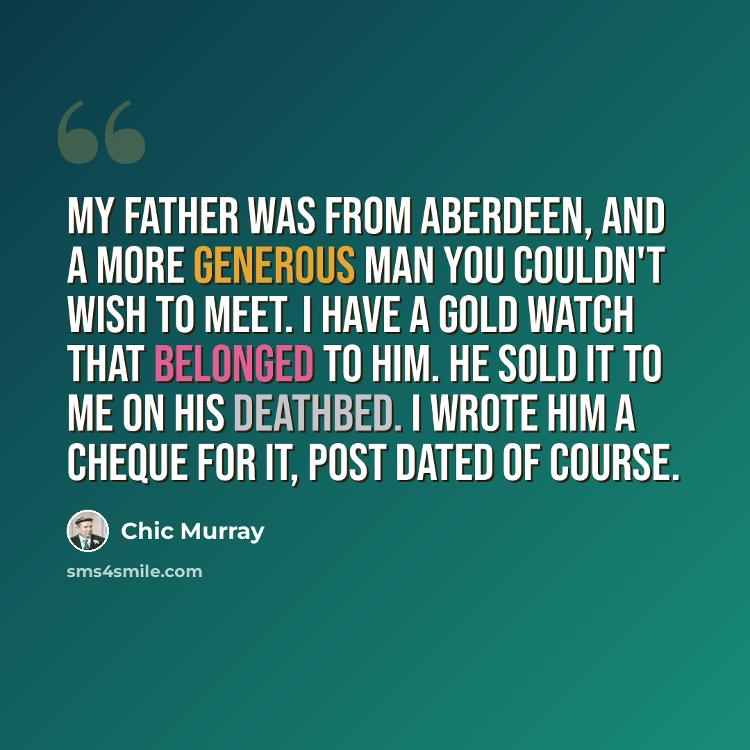“My father was from Aberdeen, and a more generous man you couldn't wish to meet. I have a gold watch that belonged to him. He sold it to me on his deathbed. I wrote him a cheque for it, post dated of course.” quote by Chic Murray