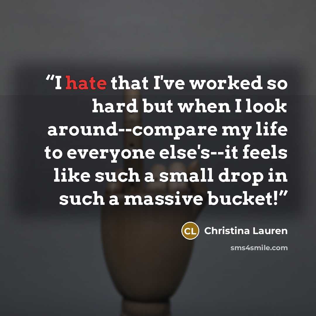 “I hate that I've worked so hard but when I look around--compare my life to everyone else's--it feels like such a small drop in such a massive bucket!” quote by Christina Lauren