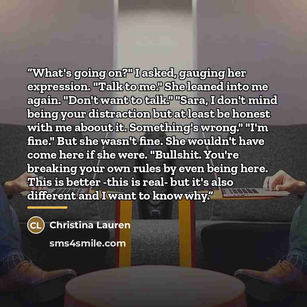 “What's going on?" I asked, gauging her expression. "Talk to me." She leaned into me again. "Don't want to talk." "Sara, I don't mind being your distraction but at least be honest with me aboout it. Something's wrong." "I'm fine." But she wasn't fine. She wouldn't have come here if she were…” quote by Christina Lauren
