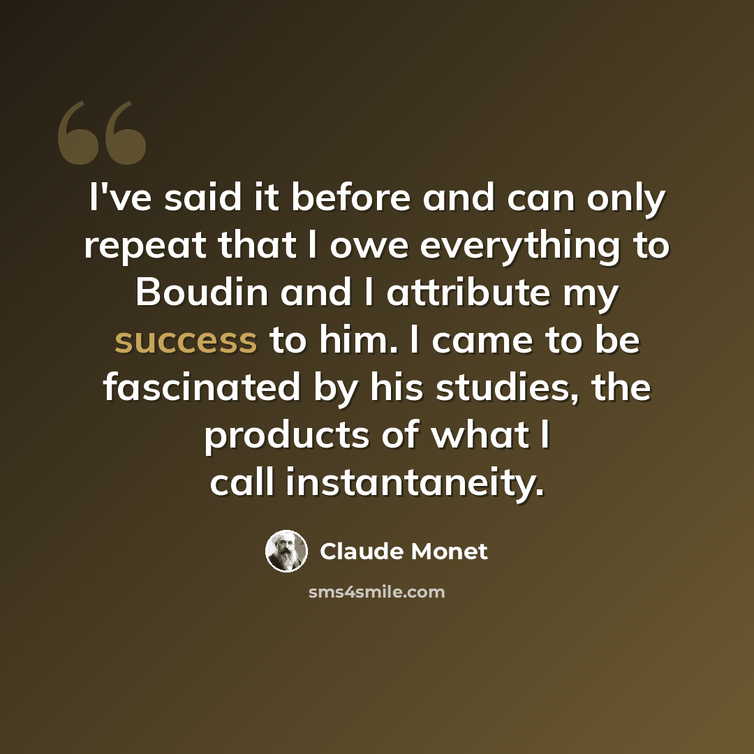“I've said it before and can only repeat that I owe everything to Boudin and I attribute my success to him. I came to be fascinated by his studies, the products of what I call instantaneity.” quote by Claude Monet