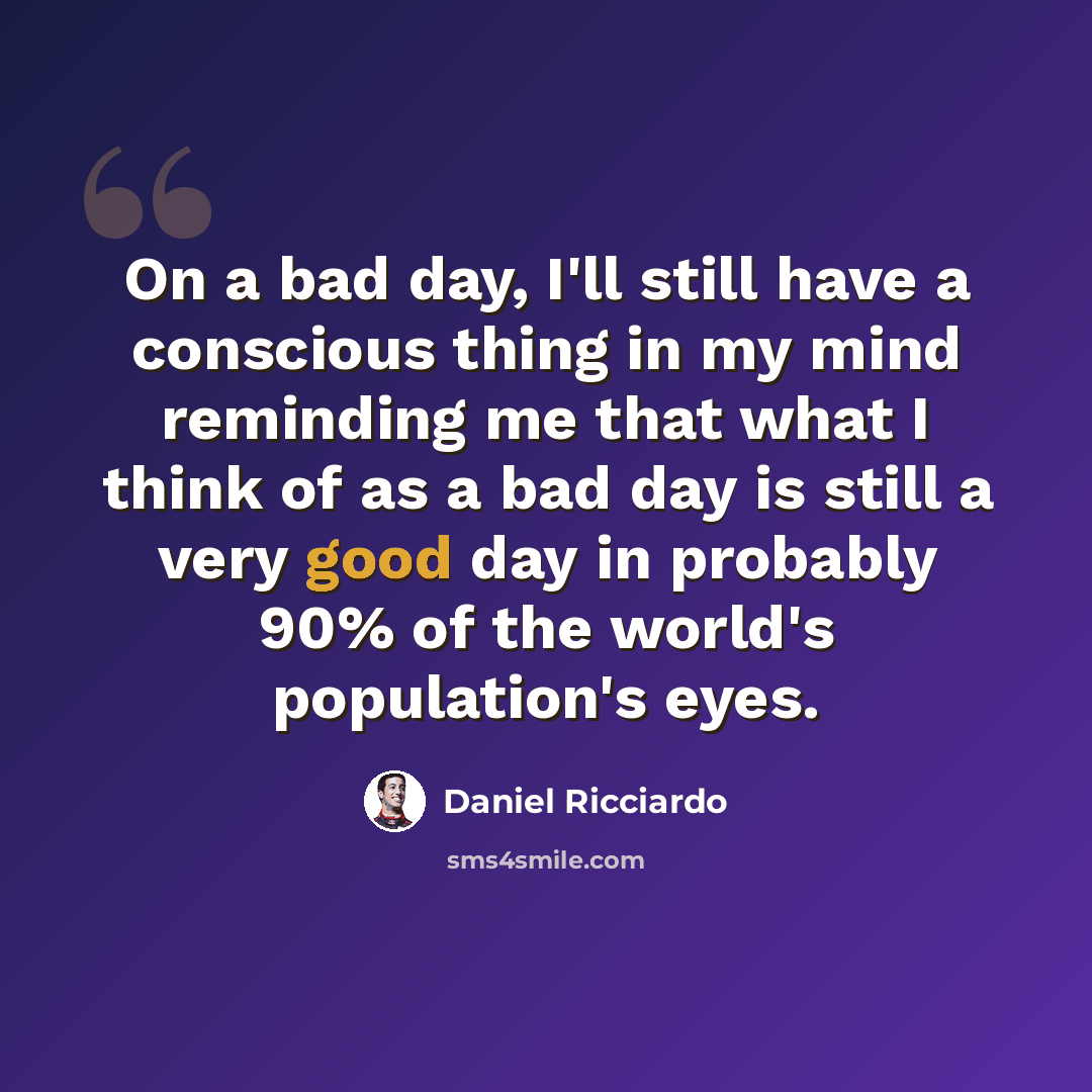 “On a bad day, I'll still have a conscious thing in my mind reminding me that what I think of as a bad day is still a very good day in probably 90% of the world's population's eyes.” quote by Daniel Ricciardo