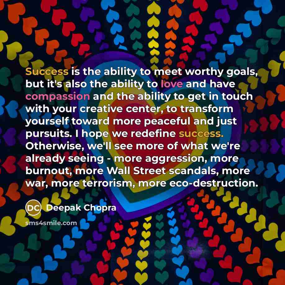 “Success is the ability to meet worthy goals, but it's also the ability to love and have compassion and the ability to get in touch with your creative center, to transform yourself toward more peaceful and just pursuits. I hope we redefine success. Otherwise, we'll see more of what we're already…” quote by Deepak Chopra