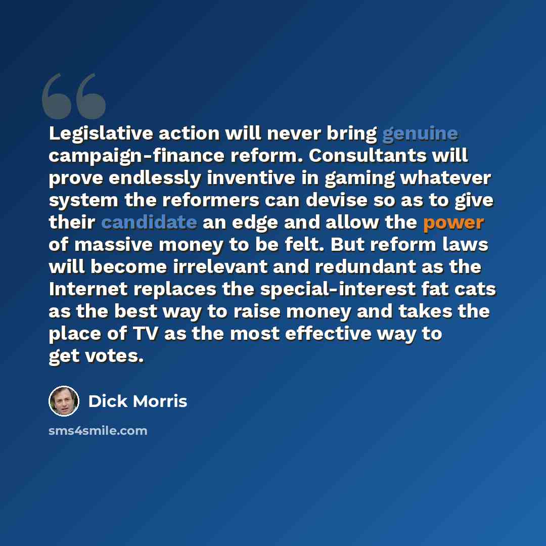 “Legislative action will never bring genuine campaign-finance reform. Consultants will prove endlessly inventive in gaming whatever system the reformers can devise so as to give their candidate an edge and allow the power of massive money to be felt. But reform laws will become irrelevant and…” quote by Dick Morris